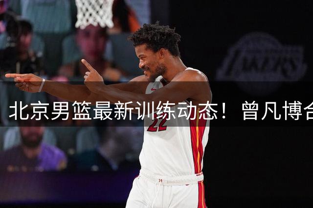 北京男篮最新训练动态！曾凡博合练，周琦赵睿状态回来了，范子铭留队