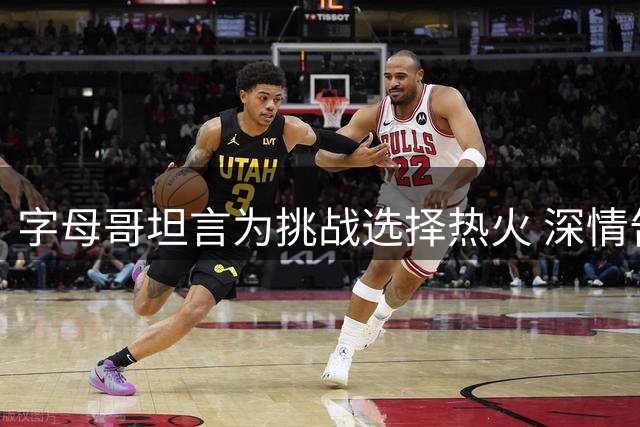 字母哥坦言为挑战选择热火 深情告白密尔沃基永远是家
