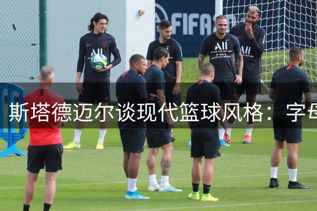 斯塔德迈尔谈现代篮球风格：字母哥打法与我最为接近