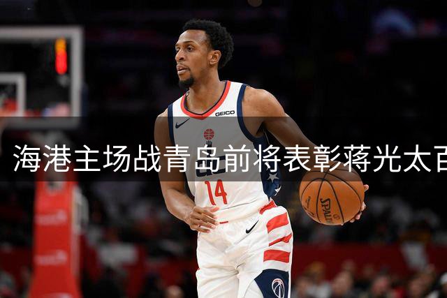 海港主场战青岛前将表彰蒋光太百场里程碑