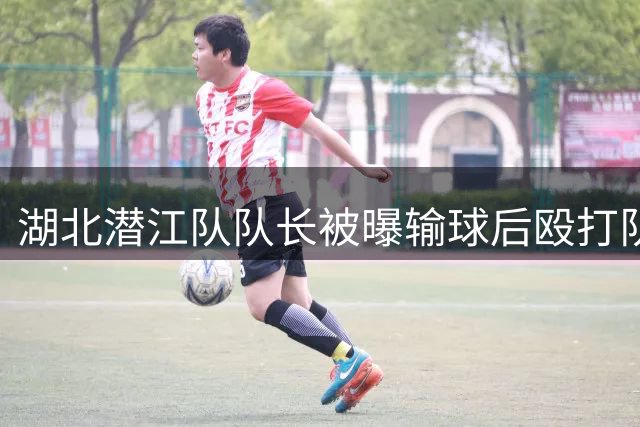 湖北潜江队队长被曝输球后殴打队友 伤者已送医救治