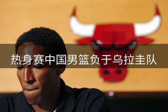 热身赛中国男篮负于乌拉圭队
